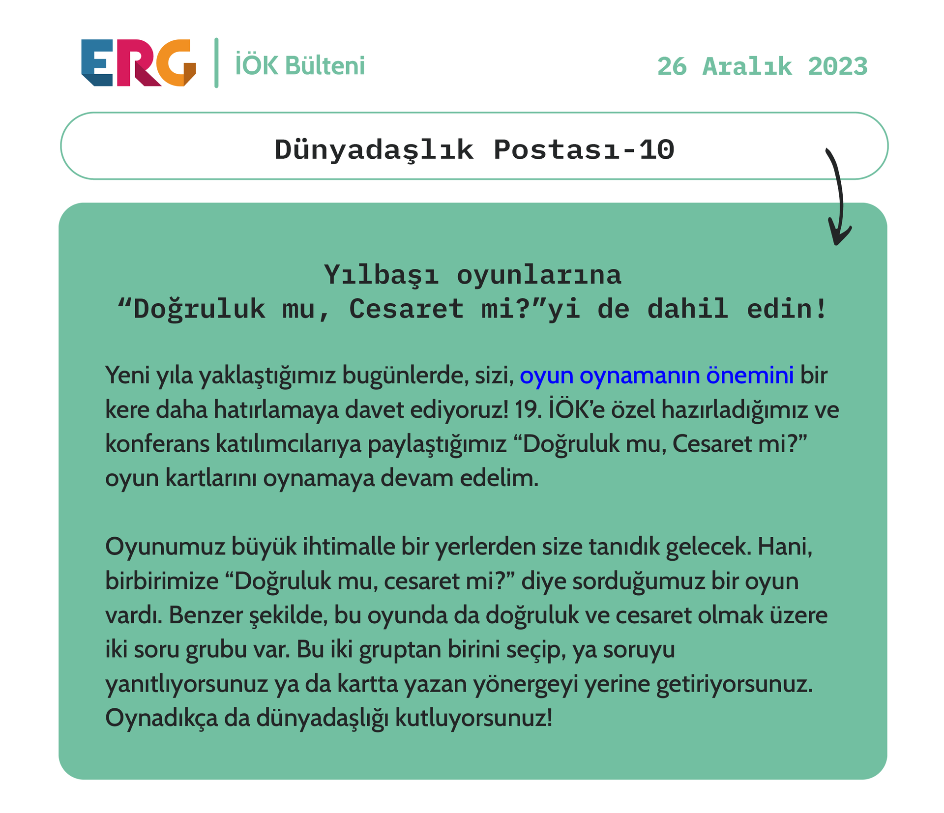 Yeni yıla yaklaştığımız bugünlerde, sizi, oyun oynamanın önemini bir kere daha hatırlamaya davet ediyoruz! 19. İÖK’e özel hazırladığımız ve konferans katılımcılarıya paylaştığımız “Doğruluk mu, Cesaret mi?” oyun kartlarını oynamaya devam edelim.